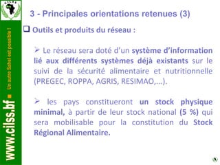 Outils et produits du réseau : Le réseau sera doté d’un  système d’information lié aux différents systèmes déjà existants  sur le suivi de la sécurité alimentaire et nutritionnelle (PREGEC, ROPPA, AGRIS, RESIMAO,...). les pays constitueront  un stock physique minimal,  à partir de leur stock national  (5 %)  qui sera mobilisable pour la constitution du  Stock Régional Alimentaire. 3 - Principales orientations retenues (3) 