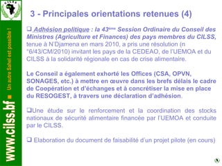 3 - Principales orientations retenues (4) Adhésion politique  : la 43 ème  Session Ordinaire du Conseil des Ministres (Agriculture et Finances) des pays membres du CILSS,  tenue à N’Djamena en mars 2010, a pris une résolution (n°6/43/CM/2010) invitant les pays de la CEDEAO, de l’UEMOA et du CILSS à la solidarité régionale en cas de crise alimentaire.    Le Conseil a également exhorté les Offices (CSA, OPVN, SONAGES, etc.) à mettre en œuvre dans les brefs délais le cadre de Coopération et d’échanges et à concrétiser la mise en place du RESOGEST, à travers une déclaration d’adhésion .  Une étude sur le renforcement et la coordination des stocks nationaux de sécurité alimentaire financée par l’UEMOA et conduite par le CILSS.   Elaboration du document de faisabilité d’un projet pilote (en cours) 