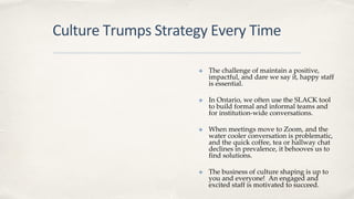 Culture Trumps Strategy Every Time
✤ The challenge of maintain a positive,
impactful, and dare we say it, happy staff
is essential.
✤ In Ontario, we often use the SLACK tool
to build formal and informal teams and
for institution-wide conversations.
✤ When meetings move to Zoom, and the
water cooler conversation is problematic,
and the quick coffee, tea or hallway chat
declines in prevalence, it behooves us to
find solutions.
✤ The business of culture shaping is up to
you and everyone! An engaged and
excited staff is motivated to succeed.
 
