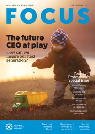 LO GISTICS & TRANSPORT SEPTEMBER 2017
FOCUS
Book your
ticket for
Brexit
Showcasing
software in
our sectors
How can
mentoring
add value
Thefuture
CEOatplay
Young
Professionals
special issue
How can we
inspire our next
generation?
Understanding
Millennials
Diversity and
inclusion
Cleaning up our
image
The importance
of education
Improving parents’
perception
 