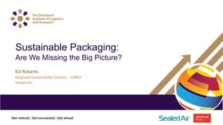 Get noticed | Get connected | Get ahead
Ed Roberts
Regional Sustainability Director – EMEA
Sealed Air
Sustainable Packaging:
Are We Missing the Big Picture?
 