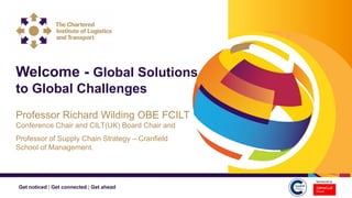 Get noticed | Get connected | Get ahead
Welcome - Global Solutions
to Global Challenges
Professor Richard Wilding OBE FCILT
Conference Chair and CILT(UK) Board Chair and
Professor of Supply Chain Strategy – Cranfield
School of Management.
 
