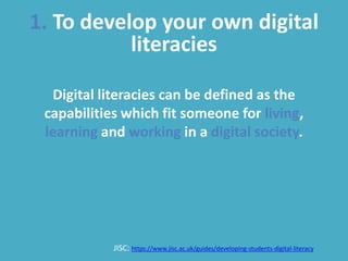 1. To develop your own digital
literacies
Digital literacies can be defined as the
capabilities which fit someone for living,
learning and working in a digital society.
JISC: https://www.jisc.ac.uk/guides/developing-students-digital-literacy
 