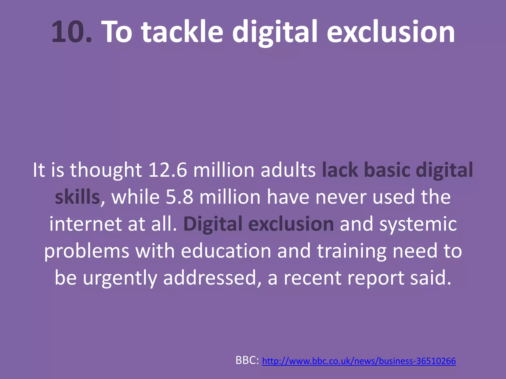 10. To tackle digital exclusion
It is thought 12.6 million adults lack basic digital
skills, while 5.8 million have never used the
internet at all. Digital exclusion and systemic
problems with education and training need to
be urgently addressed, a recent report said.
BBC: http://www.bbc.co.uk/news/business-36510266
 