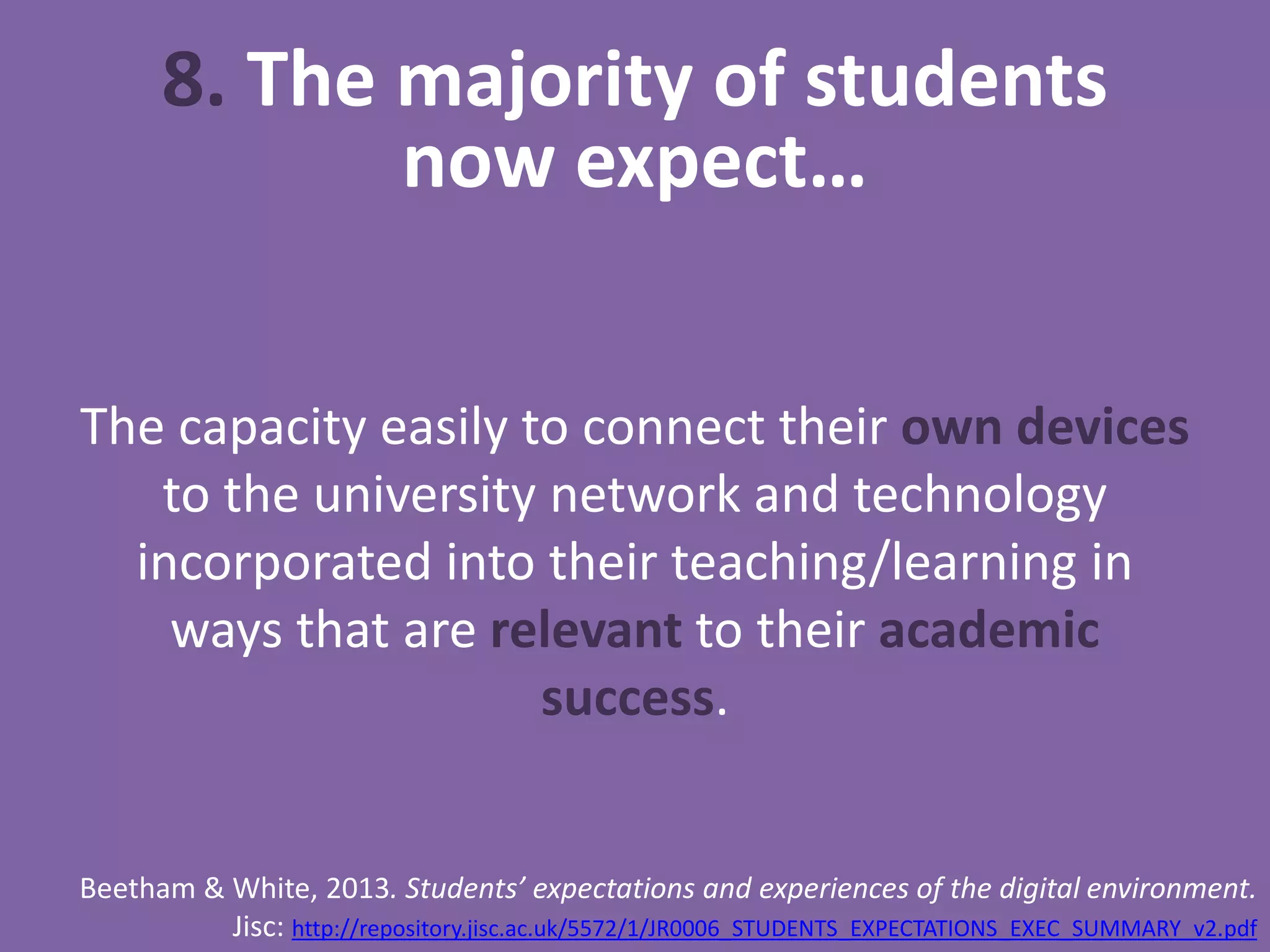 8. The majority of students
now expect…
The capacity easily to connect their own devices
to the university network and technology
incorporated into their teaching/learning in
ways that are relevant to their academic
success.
Beetham & White, 2013. Students’ expectations and experiences of the digital environment.
Jisc: http://repository.jisc.ac.uk/5572/1/JR0006_STUDENTS_EXPECTATIONS_EXEC_SUMMARY_v2.pdf
 