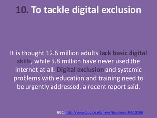 10. To tackle digital exclusion
It is thought 12.6 million adults lack basic digital
skills, while 5.8 million have never used the
internet at all. Digital exclusion and systemic
problems with education and training need to
be urgently addressed, a recent report said.
BBC: http://www.bbc.co.uk/news/business-36510266
 