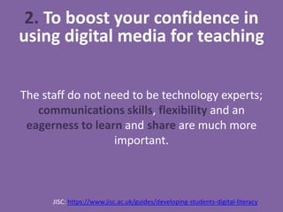 The staff do not need to be technology experts;
communications skills, flexibility and an
eagerness to learn and share are much more
important.
JISC: https://www.jisc.ac.uk/guides/developing-students-digital-literacy
2. To boost your confidence in
using digital media for teaching
 