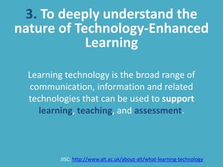 3. To deeply understand the
nature of Technology-Enhanced
Learning
Learning technology is the broad range of
communication, information and related
technologies that can be used to support
learning, teaching, and assessment.
JISC: http://www.alt.ac.uk/about-alt/what-learning-technology
 