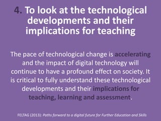 4. To look at the technological
developments and their
implications for teaching
The pace of technological change is accelerating
and the impact of digital technology will
continue to have a profound effect on society. It
is critical to fully understand these technological
developments and their implications for
teaching, learning and assessment.
FELTAG (2013): Paths forward to a digital future for Further Education and Skills
 