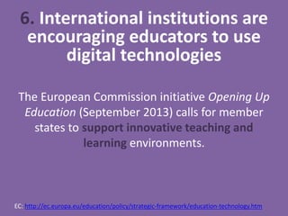 6. International institutions are
encouraging educators to use
digital technologies
The European Commission initiative Opening Up
Education (September 2013) calls for member
states to support innovative teaching and
learning environments.
EC: http://ec.europa.eu/education/policy/strategic-framework/education-technology.htm
 