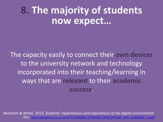8. The majority of students
now expect…
The capacity easily to connect their own devices
to the university network and technology
incorporated into their teaching/learning in
ways that are relevant to their academic
success.
Beetham & White, 2013. Students’ expectations and experiences of the digital environment.
Jisc: http://repository.jisc.ac.uk/5572/1/JR0006_STUDENTS_EXPECTATIONS_EXEC_SUMMARY_v2.pdf
 