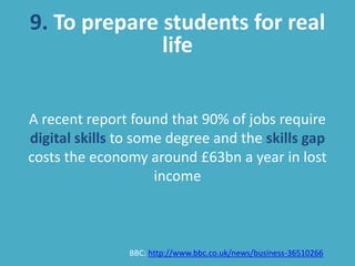 9. To prepare students for real
life
A recent report found that 90% of jobs require
digital skills to some degree and the skills gap
costs the economy around £63bn a year in lost
income
BBC: http://www.bbc.co.uk/news/business-36510266
 