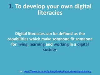 1. To develop your own digital
literacies
Digital literacies can be defined as the
capabilities which make someone fit someone
for living, learning and working in a digital
society.
JISC: https://www.jisc.ac.uk/guides/developing-students-digital-literacy
 