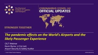 ciltinternational.org1 Covid-19 Best Practice Response
The pandemic effects on the World’s Airports and the
likely Passenger Experience
Kevin Byrne, Lt Col (ret)
Airport Security & Safety Auditor
CILT Webinar
 