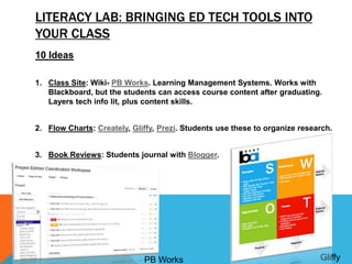 LITERACY LAB: BRINGING ED TECH TOOLS INTO
YOUR CLASS
10 Ideas
1. Class Site: Wiki- PB Works. Learning Management Systems. Works with
Blackboard, but the students can access course content after graduating.
Layers tech info lit, plus content skills.
2. Flow Charts: Creately, Gliffy, Prezi. Students use these to organize research.
3. Book Reviews: Students journal with Blogger.
PB Works Gliffy
 