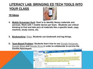 LITERACY LAB: BRINGING ED TECH TOOLS INTO
YOUR CLASS
10 Ideas
4. Mobile Scavenger Hunt: Goal is to identify library materials and
services. Work with 1 mobile device per team. Students use critical
thinking to find and take pics of materials like a specific book, copy
machine, study rooms, etc.
5. Bookmarking: Diigo. Students can bookmark and tag things.
6. Team-Based Problem: Students learn how to use Google Hangouts,
Google Maps and Google Drive in order to collaborate to survive the
Zombie Apocalypse.
 