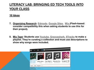 LITERACY LAB: BRINGING ED TECH TOOLS INTO
YOUR CLASS
10 Ideas
7. Organizing Research: Edmodo. Google Sites. Wix (Flash-based:
consider compatibility this when asking students to use this for
their project).
8. Mix Tape: Students use Youtube, Grooveshark, 8Tracks to make a
playlist. They’re curating a collection and must use descriptions to
show why songs were included.
 