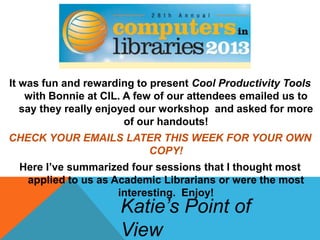It was fun and rewarding to present Cool Productivity Tools
with Bonnie at CIL. A few of our attendees emailed us to
say they really enjoyed our workshop and asked for more
of our handouts!
CHECK YOUR EMAILS LATER THIS WEEK FOR YOUR OWN
COPY!
Here I’ve summarized four sessions that I thought most
applied to us as Academic Librarians or were the most
interesting. Enjoy!
Katie’s Point of
View
 