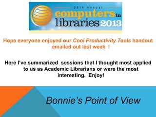 Hope everyone enjoyed our Cool Productivity Tools handout
emailed out last week !
Here I’ve summarized sessions that I thought most applied
to us as Academic Librarians or were the most
interesting. Enjoy!
Bonnie’s Point of View
 