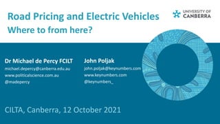 Road Pricing and Electric Vehicles
Where to from here?
CILTA, Canberra, 12 October 2021
Dr Michael de Percy FCILT
michael.depercy@canberra.edu.au
www.politicalscience.com.au
@madepercy
John Poljak
john.poljak@keynumbers.com
www.keynumbers.com
@keynumbers_
 