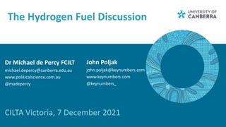 The Hydrogen Fuel Discussion
CILTA Victoria, 7 December 2021
Dr Michael de Percy FCILT
michael.depercy@canberra.edu.au
www.politicalscience.com.au
@madepercy
John Poljak
john.poljak@keynumbers.com
www.keynumbers.com
@keynumbers_
 