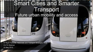 Smart Cities and Smarter
Transport
Future urban mobility and access
Dr Ryan Falconer, Associate and Transport Strategist, Arup
CILTA Webinar
20 May 2015
 