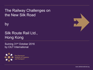 The Railway Challenges on
the New Silk Road
by
Silk Route Rail Ltd.,
Hong Kong
Suining 31st October 2016
by CILT International
www.ciltinternational.org
 
