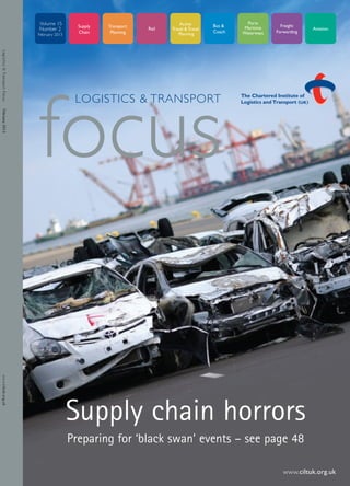 1front_cover                   4/2/13     16:10   Page 1




                              Volume 15
                              Number 2
                              February 2013
Logistics & Transport Focus




                                               LOGISTICS & TRANSPORT



                              focus
February 2013
www.ciltuk.org.uk




                                              Supply chain horrors
                                              Preparing for ‘black swan’ events – see page 48

                                                                                        www.ciltuk.org.uk
 