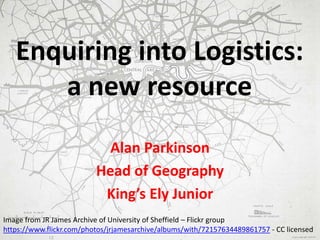 Enquiring into Logistics:
a new resource
Alan Parkinson
Head of Geography
King’s Ely Junior
Image from JR James Archive of University of Sheffield – Flickr group
https://www.flickr.com/photos/jrjamesarchive/albums/with/72157634489861757 - CC licensed
 