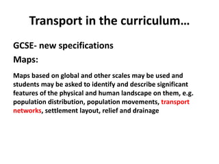 Transport in the curriculum…
GCSE- new specifications
Maps:
Maps based on global and other scales may be used and
students may be asked to identify and describe significant
features of the physical and human landscape on them, e.g.
population distribution, population movements, transport
networks, settlement layout, relief and drainage
 