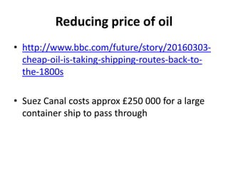 Reducing price of oil
• http://www.bbc.com/future/story/20160303-
cheap-oil-is-taking-shipping-routes-back-to-
the-1800s
• Suez Canal costs approx £250 000 for a large
container ship to pass through
 