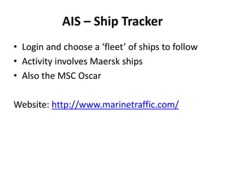 AIS – Ship Tracker
• Login and choose a ‘fleet’ of ships to follow
• Activity involves Maersk ships
• Also the MSC Oscar
Website: http://www.marinetraffic.com/
 
