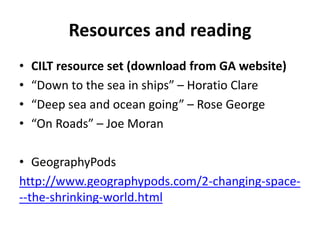 Resources and reading
• CILT resource set (download from GA website)
• “Down to the sea in ships” – Horatio Clare
• “Deep sea and ocean going” – Rose George
• “On Roads” – Joe Moran
• GeographyPods
http://www.geographypods.com/2-changing-space-
--the-shrinking-world.html
 