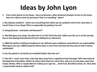 Ideas by John Lyon
1. From smart phone to my house - how my (Amazon, eBay whatever) product arrives at my house.
How am I able to track my purchase? How is it travelling - plane?
2. My Subway sandwich - where has everything that makes up my sandwich come from, how does it
travel? How is it so cheap? Who is responsible for getting it to me?
3. Going Bananas - tarantulas and bananas??
4. 'Red Bull gives you wings' but does the F1 car fly? And who else makes sure the car is at the starting
line on the Sepang International Circuit in Malaysia (or wherever)
5. H&M the fashion clothing manufacturer has defined seven ambitious commitments on sustainability.
What goes into your H&M jumper(?) where does it come from and how do they ensure that it travels
sustainably?
6. Has the petrol in my family car travelled further than the car?
7. The UK is "never more than a few day days away from a significant food shortage" MPs International
Development Committee. What? So where does food our come from, why are we only days away from
empty shelves. Who is responsible for making sure I get my ....fresh fruit, Breakfast cereal, etc. How does
a supermarket keep its shelves full?
 