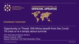 ciltinternational.org1 Covid-19 Best Practice Response
Opportunity or Threat: Will Africa benefit from the Covid-
19 crisis or is it simply about survival
Nlaliban Wujangi, CMILT
Deputy Chairperson, CILT Next Generation, Africa
CILT International Webinar Series 6
 