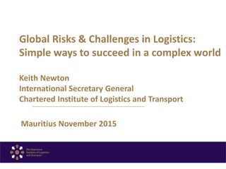 Global Risks & Challenges in Logistics:
Simple ways to succeed in a complex world
Keith Newton
International Secretary General
Chartered Institute of Logistics and Transport
Mauritius November 2015
 