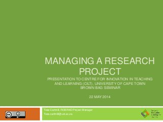 MANAGING A RESEARCH
PROJECT
PRESENTATION TO CENTRE FOR INNOVATION IN TEACHING
AND LEARNING (CILT), UNIVERSITY OF CAPE TOWN
BROWN BAG SEMINAR
22 MAY 2014
Tess Cartmill, ROER4D Project Manager
Tess.cartmill@uct.ac.za
 
