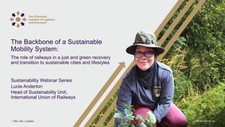 ciltinternational.org
1 Title | Info | Location
Lucie Anderton
Head of Sustainability Unit,
International Union of Railways
Sustainability Webinar Series
The Backbone of a Sustainable
Mobility System:
The role of railways in a just and green recovery
and transition to sustainable cities and lifestyles
 