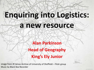 Enquiring into Logistics:
a new resource
Alan Parkinson
Head of Geography
King’s Ely Junior
Image from JR James Archive of University of Sheffield – Flickr group
Music by Black Box Recorder
 