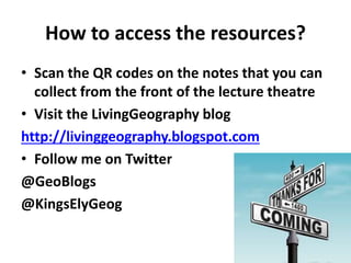 How to access the resources?
• Scan the QR codes on the notes that you can
collect from the front of the lecture theatre
• Visit the LivingGeography blog
http://livinggeography.blogspot.com
• Follow me on Twitter
@GeoBlogs
@KingsElyGeog
 