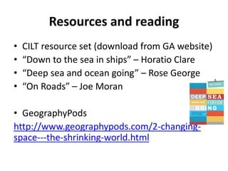 Resources and reading
• CILT resource set (download from GA website)
• “Down to the sea in ships” – Horatio Clare
• “Deep sea and ocean going” – Rose George
• “On Roads” – Joe Moran
• GeographyPods
http://www.geographypods.com/2-changing-
space---the-shrinking-world.html
 