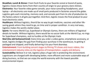 Breakfast, Lunch & Dinner: From fresh fruits to your favorite cereal or brand of pasta,
logistics moves these items from their country of origin to your grocery store shelves.
Electronics: Your favorite video game console, your noise-cancelling headphones, your
laptop – all electronics are made up of small parts produced in factories around the globe.
Logistics gets each microchip, memory card, and console part from its site of production to
the factory where it all gets put together. And then, logistic moves the final product to your
local electronics store.
Healthcare: Without logistics, there’d be no way to get medicine, vaccines and other life-
saving goods where they need to go, on time and in proper condition. In very real ways,
logistics makes the world a better place.
Sports: For every World Cup, Superbowl or Olympic Games, there are millions of logistical
details to handle. Without logistics, there would be no soccer balls at the World Cup, no rings
for Superbowl champions, and no hurdles at the Olympic track.
Mail (the old-fashioned kind): Every time you order a video game, smartphone accessory, or
book, logistics bridges the gap from finding your purchase in the warehouse, to getting it
packaged and shipped, and finally delivering it to your front doorstep.
Entertainment: From building concert stages to filming TV shows and music videos, the
entertainment industry relies on the logistics of transportation, supply and delivery.
Sustainability: Believe it or not, logistics plays a huge role in protecting the environment.
Logisticians are charged with developing better, more efficient and more sustainable ways of
doing business, so that we can enjoy the world economy with the lowest possible
environmental impact.
 