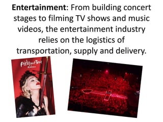 Entertainment: From building concert
stages to filming TV shows and music
videos, the entertainment industry
relies on the logistics of
transportation, supply and delivery.
 