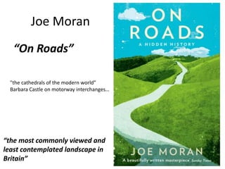 Joe Moran
“On Roads”
"the cathedrals of the modern world”
Barbara Castle on motorway interchanges…
“the most commonly viewed and
least contemplated landscape in
Britain”
 
