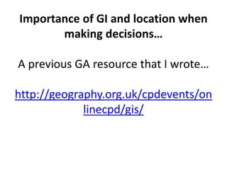 Importance of GI and location when
making decisions…
A previous GA resource that I wrote…
http://geography.org.uk/cpdevents/on
linecpd/gis/
 