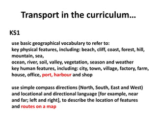 Transport in the curriculum…
KS1
use basic geographical vocabulary to refer to:
key physical features, including: beach, cliff, coast, forest, hill,
mountain, sea,
ocean, river, soil, valley, vegetation, season and weather
key human features, including: city, town, village, factory, farm,
house, office, port, harbour and shop
use simple compass directions (North, South, East and West)
and locational and directional language [for example, near
and far; left and right], to describe the location of features
and routes on a map
 