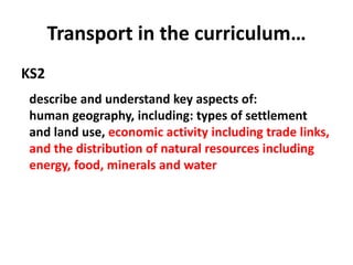 Transport in the curriculum…
KS2
describe and understand key aspects of:
human geography, including: types of settlement
and land use, economic activity including trade links,
and the distribution of natural resources including
energy, food, minerals and water
 