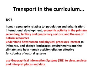 Transport in the curriculum…
KS3
human geography relating to: population and urbanisation;
international development; economic activity in the primary,
secondary, tertiary and quaternary sectors; and the use of
natural resources
understand how human and physical processes interact to
influence, and change landscapes, environments and the
climate; and how human activity relies on effective
functioning of natural systems
use Geographical Information Systems (GIS) to view, analyse
and interpret places and data
 