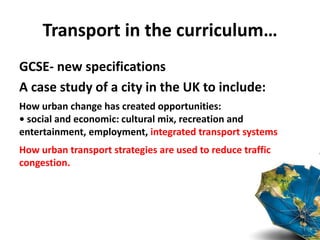 Transport in the curriculum…
GCSE- new specifications
A case study of a city in the UK to include:
How urban change has created opportunities:
• social and economic: cultural mix, recreation and
entertainment, employment, integrated transport systems
How urban transport strategies are used to reduce traffic
congestion.
 