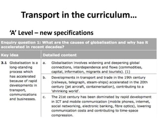 Transport in the curriculum…
‘A’ Level – new specifications
What are the causes of globalisation and why has it accelerated
in recent decades?
 